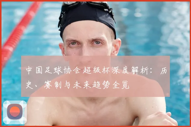中国足球协会超级杯深度解析：历史、赛制与未来趋势全览