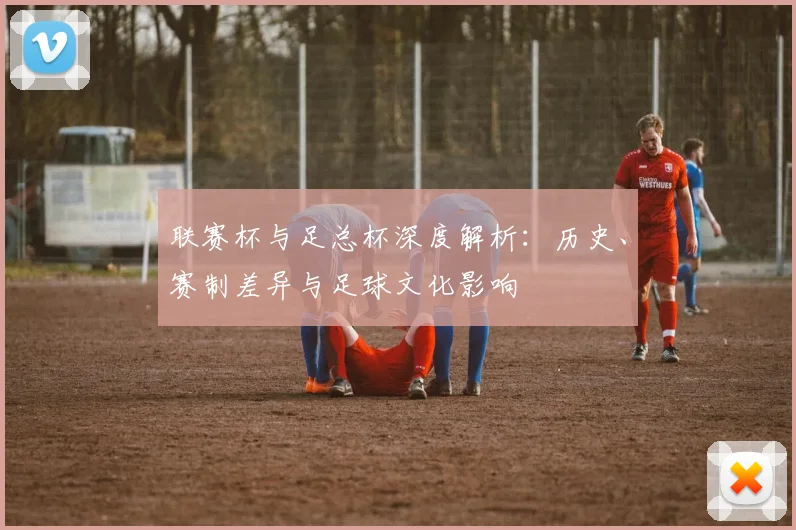 联赛杯与足总杯深度解析:历史、赛制差异与足球文化影响