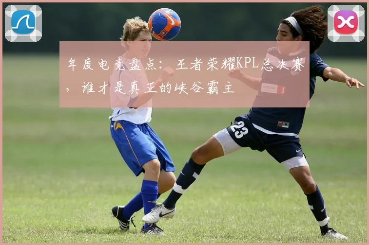 年度电竞盘点：王者荣耀KPL总决赛，谁才是真正的峡谷霸主